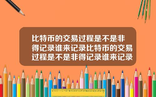 比特币的交易过程是不是非得记录谁来记录比特币的交易过程是不是非得记录谁来记录的