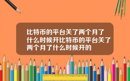 比特币的平台关了两个月了什么时候开比特币的平台关了两个月了什么时候开的