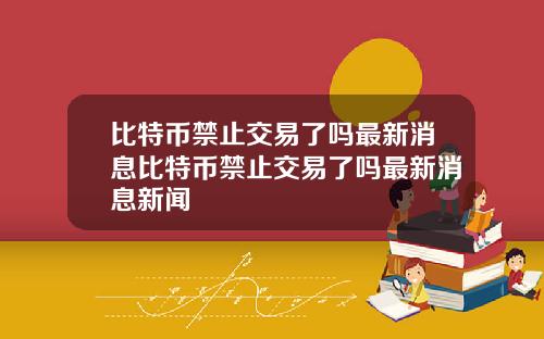 比特币禁止交易了吗最新消息比特币禁止交易了吗最新消息新闻