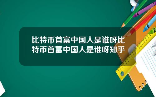 比特币首富中国人是谁呀比特币首富中国人是谁呀知乎
