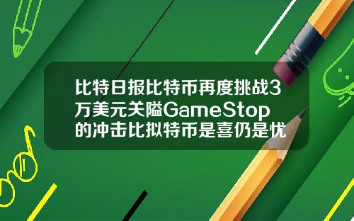 比特日报比特币再度挑战3万美元关隘GameStop的冲击比拟特币是喜仍是忧