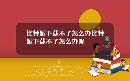比特派下载不了怎么办比特派下载不了怎么办呢
