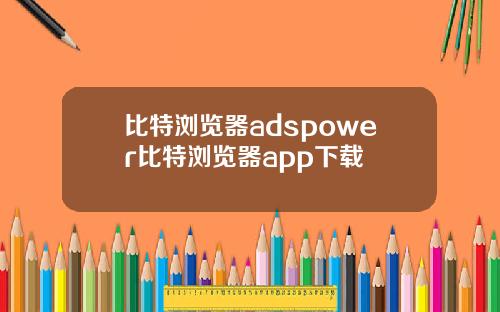 比特浏览器adspower比特浏览器app下载