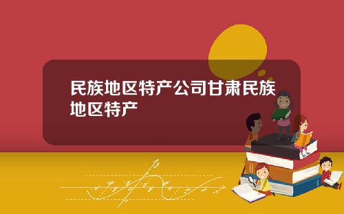 民族地区特产公司甘肃民族地区特产