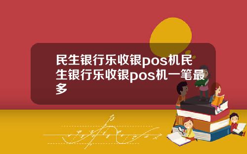 民生银行乐收银pos机民生银行乐收银pos机一笔最多