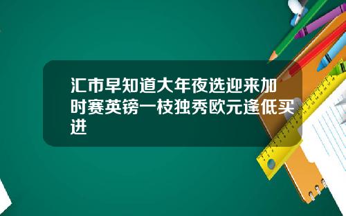 汇市早知道大年夜选迎来加时赛英镑一枝独秀欧元逢低买进