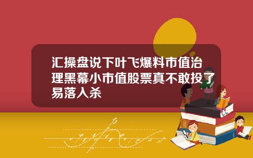 汇操盘说下叶飞爆料市值治理黑幕小市值股票真不敢投了易落入杀