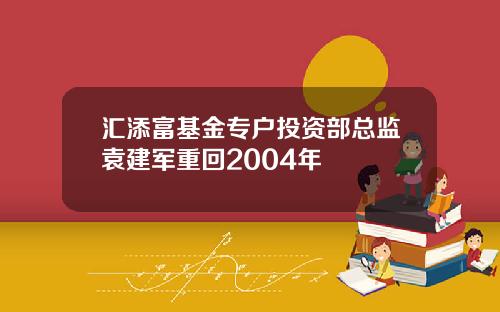 汇添富基金专户投资部总监袁建军重回2004年