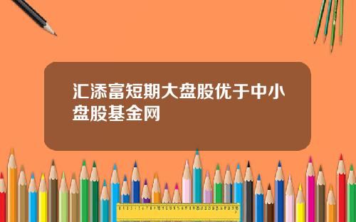 汇添富短期大盘股优于中小盘股基金网