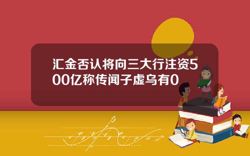汇金否认将向三大行注资500亿称传闻子虚乌有0