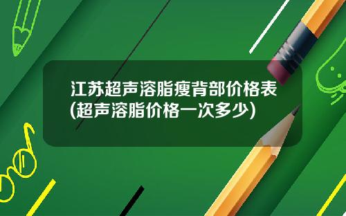 江苏超声溶脂瘦背部价格表(超声溶脂价格一次多少)