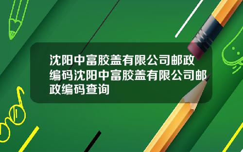 沈阳中富胶盖有限公司邮政编码沈阳中富胶盖有限公司邮政编码查询