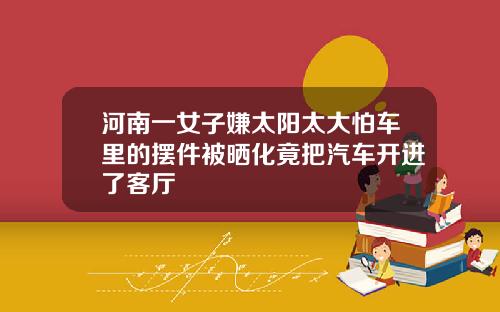 河南一女子嫌太阳太大怕车里的摆件被晒化竟把汽车开进了客厅