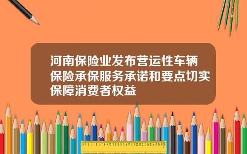 河南保险业发布营运性车辆保险承保服务承诺和要点切实保障消费者权益