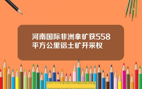 河南国际非洲拿矿获558平方公里铝土矿开采权