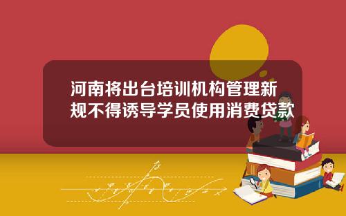 河南将出台培训机构管理新规不得诱导学员使用消费贷款