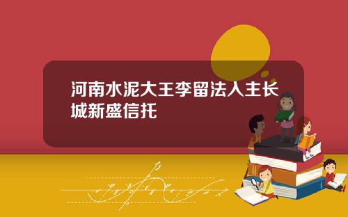 河南水泥大王李留法入主长城新盛信托