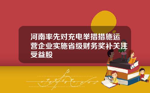 河南率先对充电举措措施运营企业实施省级财务奖补关注受益股
