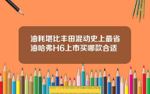 油耗堪比丰田混动史上最省油哈弗H6上市买哪款合适