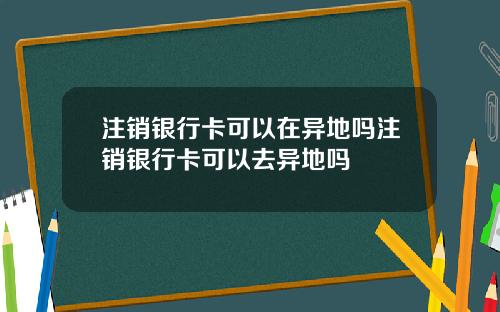 注销银行卡可以在异地吗注销银行卡可以去异地吗