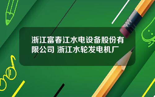 浙江富春江水电设备股份有限公司 浙江水轮发电机厂