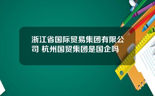 浙江省国际贸易集团有限公司 杭州国贸集团是国企吗