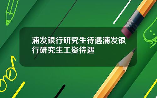 浦发银行研究生待遇浦发银行研究生工资待遇