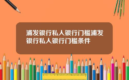 浦发银行私人银行门槛浦发银行私人银行门槛条件