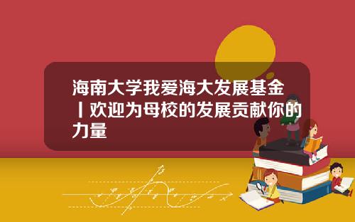 海南大学我爱海大发展基金丨欢迎为母校的发展贡献你的力量