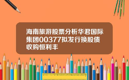 海南旅游股票分析华君国际集团00377拟发行换股债收购恒利丰