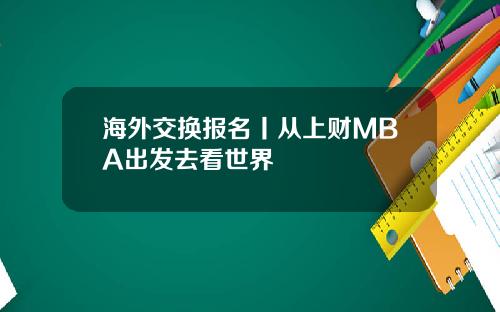 海外交换报名丨从上财MBA出发去看世界