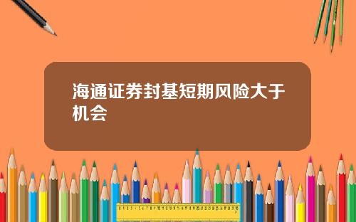 海通证券封基短期风险大于机会