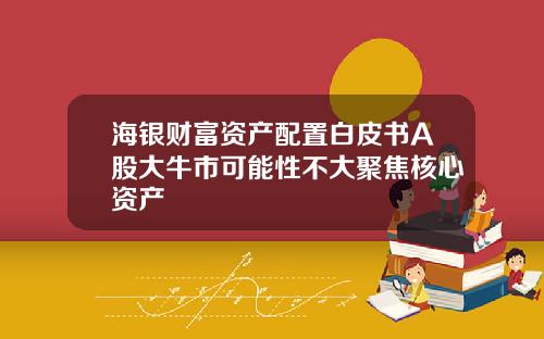 海银财富资产配置白皮书A股大牛市可能性不大聚焦核心资产