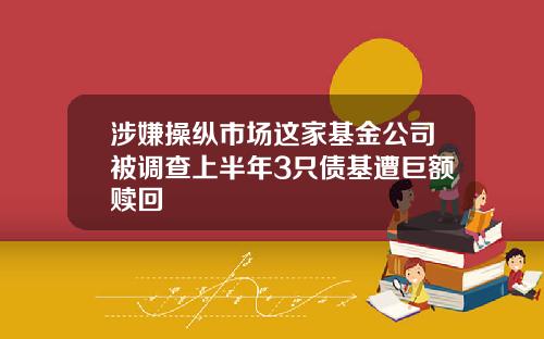 涉嫌操纵市场这家基金公司被调查上半年3只债基遭巨额赎回