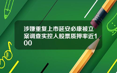 涉嫌重复上市延安必康被立案调查实控人股票质押率近100