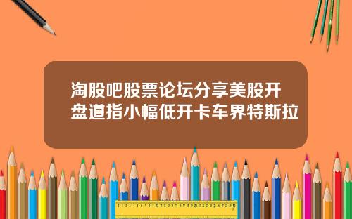 淘股吧股票论坛分享美股开盘道指小幅低开卡车界特斯拉