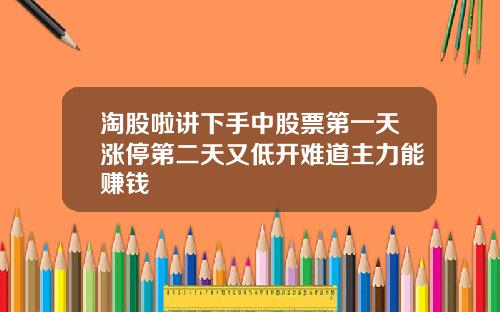 淘股啦讲下手中股票第一天涨停第二天又低开难道主力能赚钱