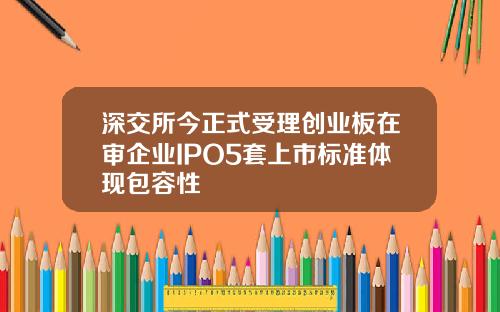 深交所今正式受理创业板在审企业IPO5套上市标准体现包容性