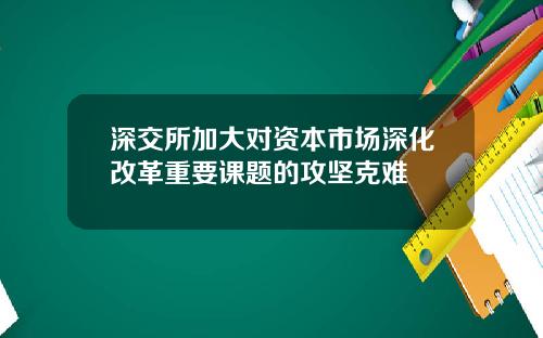 深交所加大对资本市场深化改革重要课题的攻坚克难