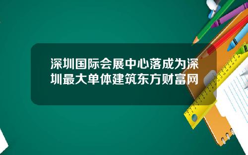 深圳国际会展中心落成为深圳最大单体建筑东方财富网