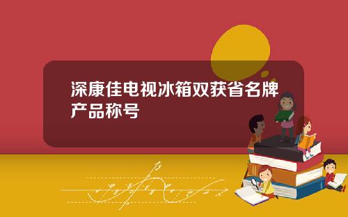 深康佳电视冰箱双获省名牌产品称号