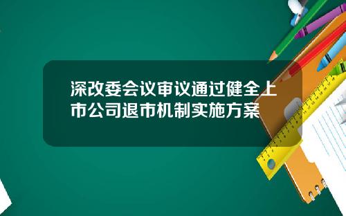 深改委会议审议通过健全上市公司退市机制实施方案