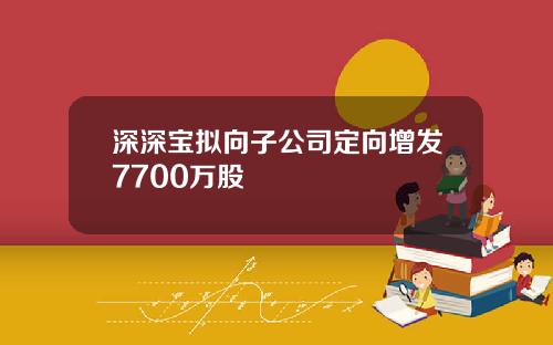 深深宝拟向子公司定向增发7700万股