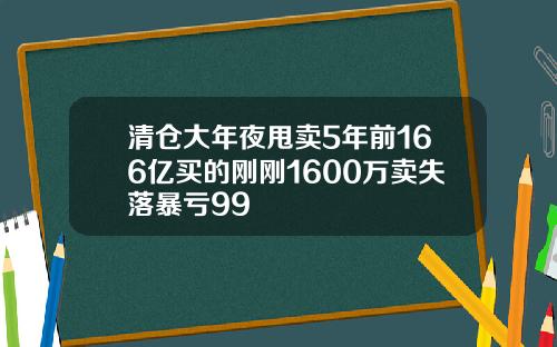 清仓大年夜甩卖5年前166亿买的刚刚1600万卖失落暴亏99