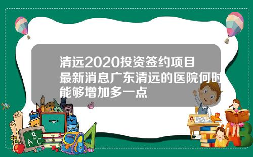 清远2020投资签约项目最新消息广东清远的医院何时能够增加多一点