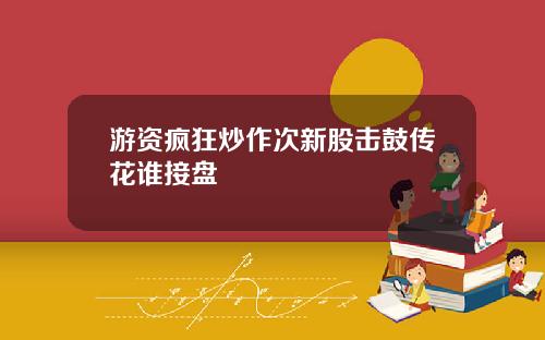 游资疯狂炒作次新股击鼓传花谁接盘