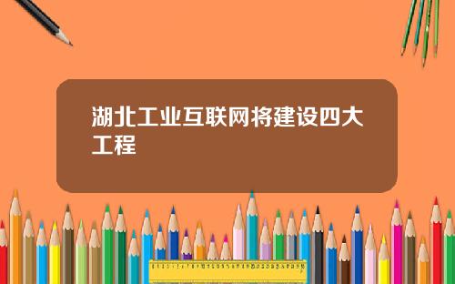 湖北工业互联网将建设四大工程