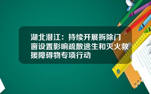 湖北潜江：持续开展拆除门窗设置影响疏散逃生和灭火救援障碍物专项行动