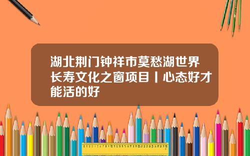 湖北荆门钟祥市莫愁湖世界长寿文化之窗项目丨心态好才能活的好
