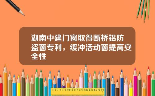 湖南中建门窗取得断桥铝防盗窗专利，缓冲活动窗提高安全性